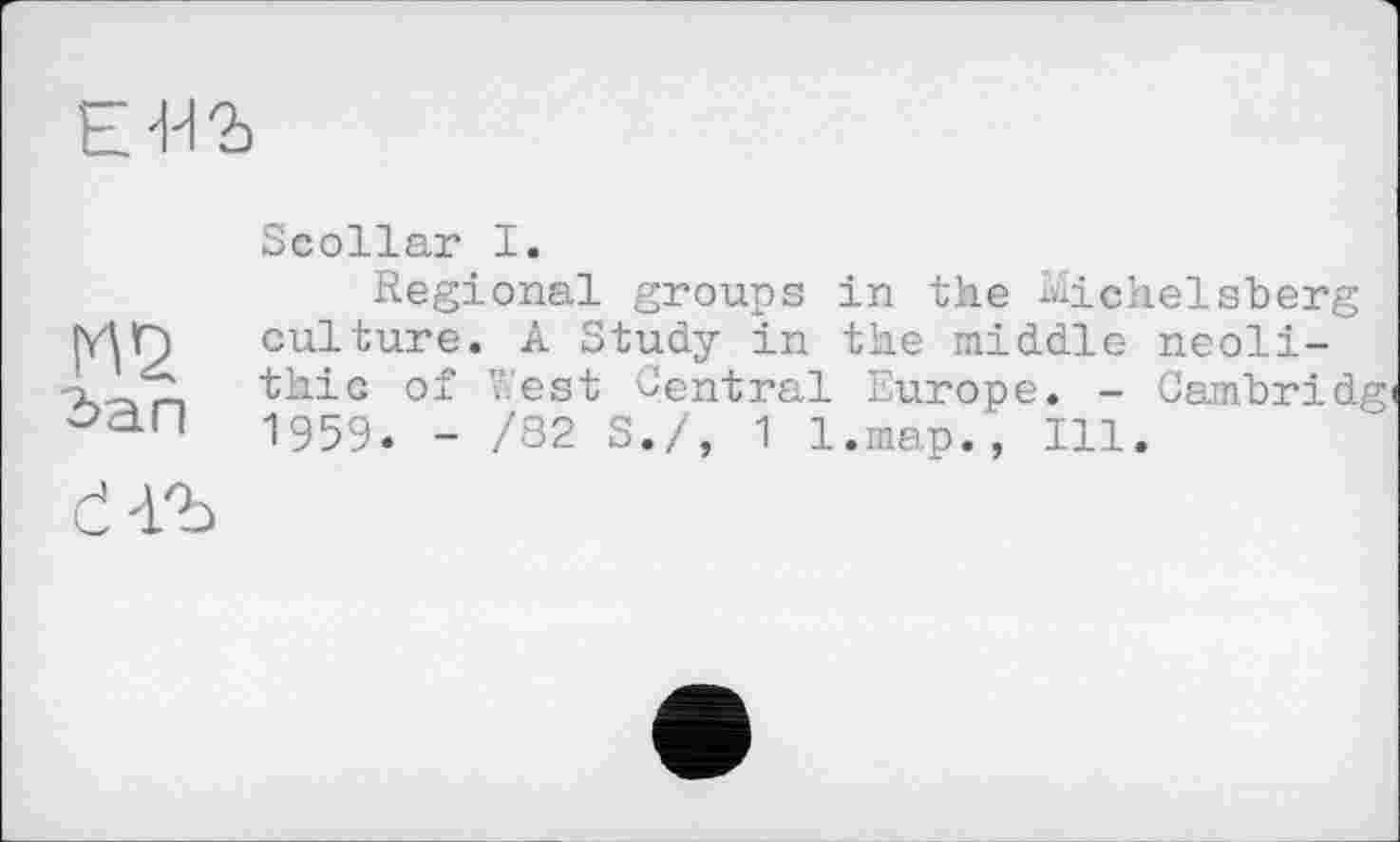 ﻿Е-НЪ
М2
Зап
Scollar I.
Regional groups in the Michelsberg culture. A Study in the middle neolithic of West Central Europe. - Cambridg' 1959. - /82 S./, 1 l.map., Ill.